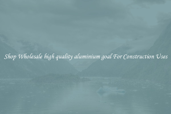Shop Wholesale high quality aluminium goal For Construction Uses