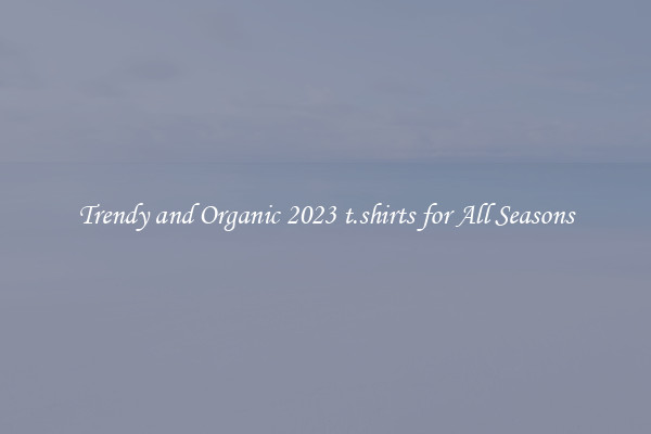Trendy and Organic 2023 t.shirts for All Seasons